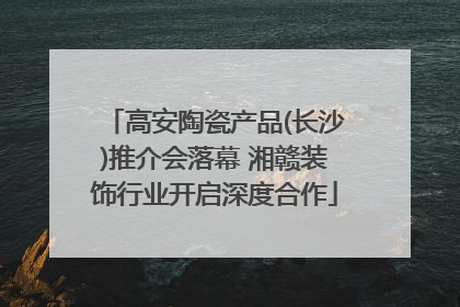 高安陶瓷产品(长沙)推介会落幕 湘赣装饰行业开启深度合作