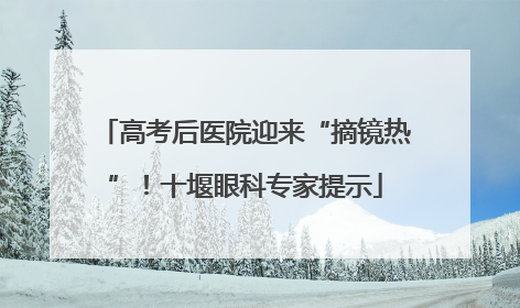 高考后医院迎来“摘镜热”！十堰眼科专家提示