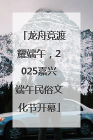 龙舟竞渡耀端午，2025嘉兴端午民俗文化节开幕