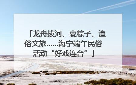 龙舟拔河、裹粽子、渔俗文旅……海宁端午民俗活动“好戏连台”
