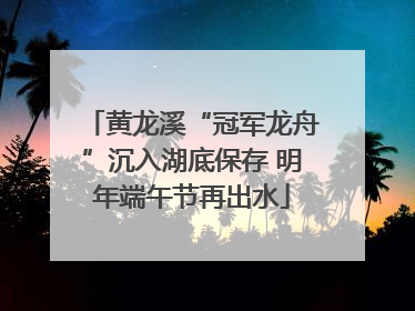 黄龙溪“冠军龙舟”沉入湖底保存 明年端午节再出水