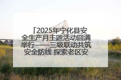 2025年宁化县安全生产月主题活动圆满举行——三级联动共筑安全防线 探索老区安全发展新路径