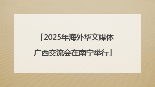 2025年海外华文媒体广西交流会在南宁举行
