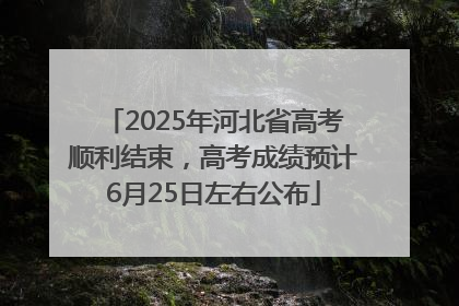 2025年河北省高考顺利结束，高考成绩预计6月25日左右公布