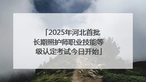 2025年河北首批长期照护师职业技能等级认定考试今日开始
