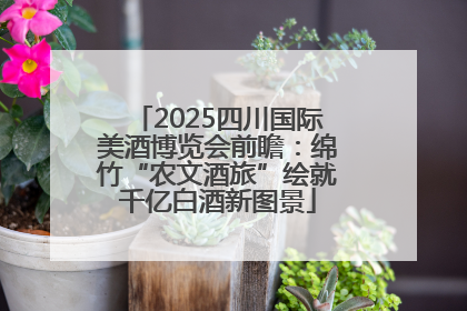 2025四川国际美酒博览会前瞻：绵竹“农文酒旅”绘就千亿白酒新图景
