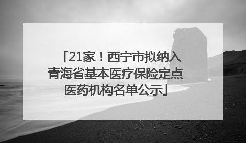 21家！西宁市拟纳入青海省基本医疗保险定点医药机构名单公示