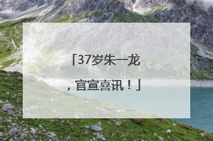 37岁朱一龙，官宣喜讯！