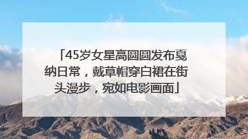 45岁女星高圆圆发布戛纳日常，戴草帽穿白裙在街头漫步，宛如电影画面