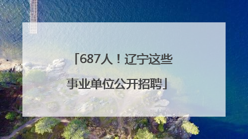 687人！辽宁这些事业单位公开招聘