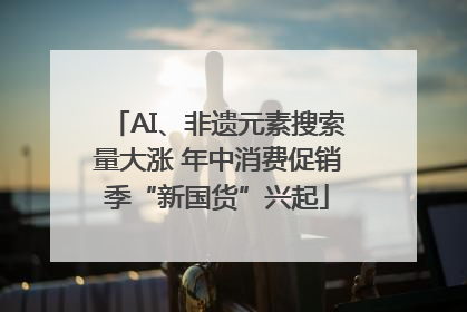 AI、非遗元素搜索量大涨 年中消费促销季“新国货”兴起
